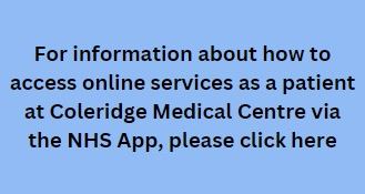 For information about how to access online services as a patient at Coleridge Medical Centre via the NHS App, please click here
